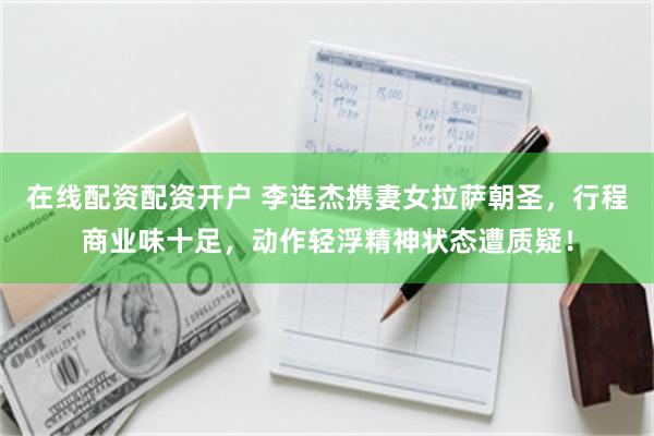 在线配资配资开户 李连杰携妻女拉萨朝圣，行程商业味十足，动作轻浮精神状态遭质疑！