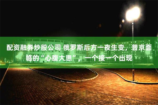 配资融券炒股公司 俄罗斯后方一夜生变，普京面临的“心腹大患”，一个接一个出现