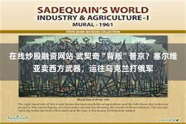 在线炒股融资网站 武契奇“背叛”普京？塞尔维亚卖西方武器，运往乌克兰打俄军