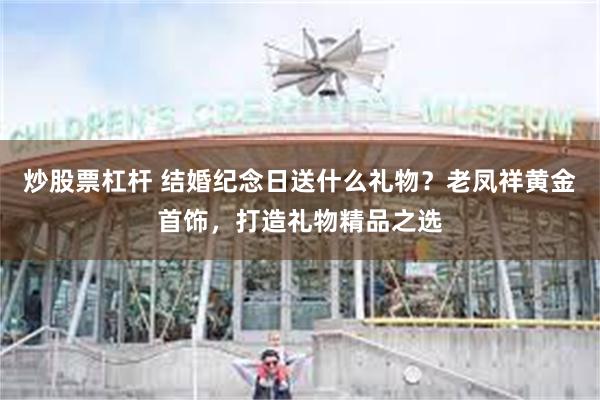 炒股票杠杆 结婚纪念日送什么礼物？老凤祥黄金首饰，打造礼物精品之选