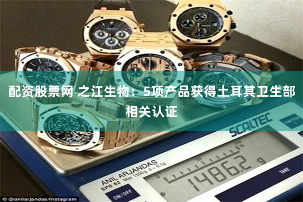 配资股票网 之江生物：5项产品获得土耳其卫生部相关认证