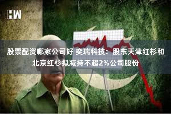 股票配资哪家公司好 奕瑞科技：股东天津红杉和北京红杉拟减持不超2%公司股份