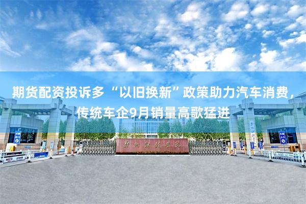 期货配资投诉多 “以旧换新”政策助力汽车消费，传统车企9月销量高歌猛进