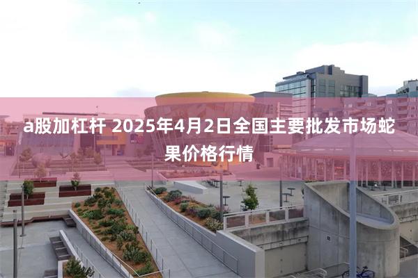 a股加杠杆 2025年4月2日全国主要批发市场蛇果价格行情