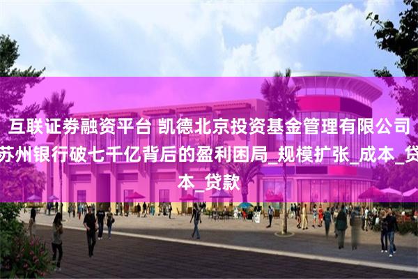 互联证劵融资平台 凯德北京投资基金管理有限公司：苏州银行破七千亿背后的盈利困局_规模扩张_成本_贷款