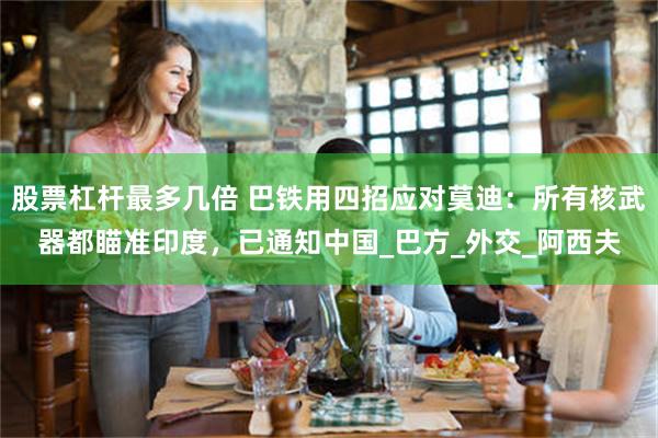 股票杠杆最多几倍 巴铁用四招应对莫迪：所有核武器都瞄准印度，已通知中国_巴方_外交_阿西夫