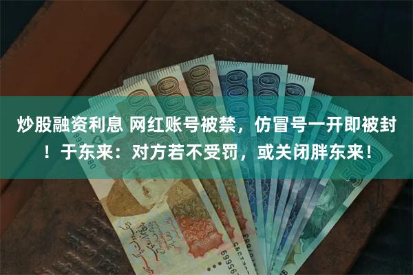 炒股融资利息 网红账号被禁，仿冒号一开即被封！于东来：对方若不受罚，或关闭胖东来！