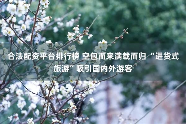 合法配资平台排行榜 空包而来满载而归 “进货式旅游”吸引国内外游客