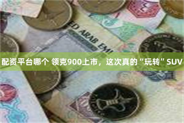 配资平台哪个 领克900上市，这次真的“玩转”SUV