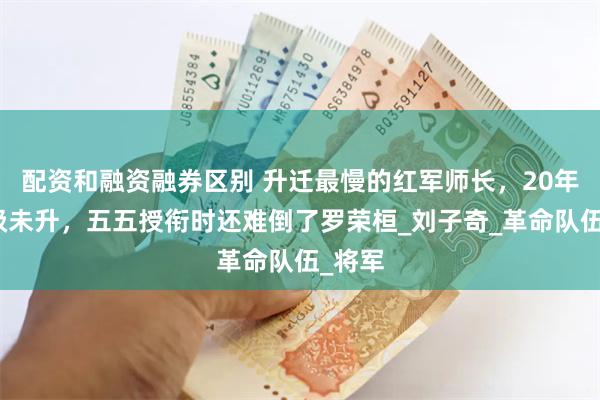 配资和融资融券区别 升迁最慢的红军师长，20年间一级未升，五五授衔时还难倒了罗荣桓_刘子奇_革命队伍_将军