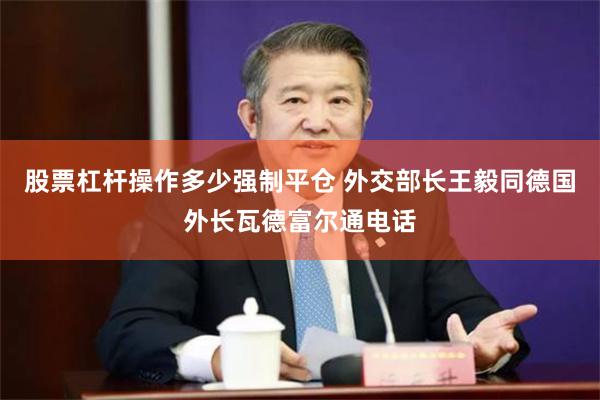 股票杠杆操作多少强制平仓 外交部长王毅同德国外长瓦德富尔通电话