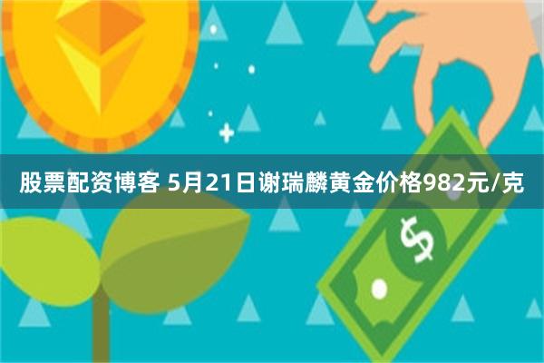 股票配资博客 5月21日谢瑞麟黄金价格982元/克
