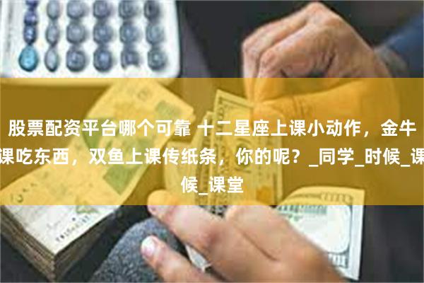 股票配资平台哪个可靠 十二星座上课小动作，金牛上课吃东西，双鱼上课传纸条，你的呢？_同学_时候_课堂