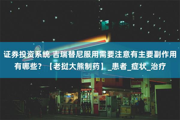 证券投资系统 吉瑞替尼服用需要注意有主要副作用有哪些？【老挝大熊制药】_患者_症状_治疗