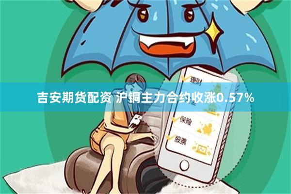 吉安期货配资 沪铜主力合约收涨0.57%