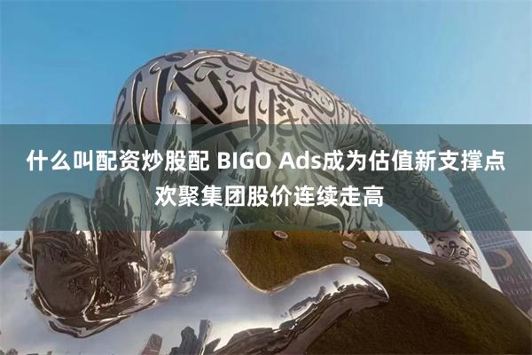 什么叫配资炒股配 BIGO Ads成为估值新支撑点 欢聚集团股价连续走高