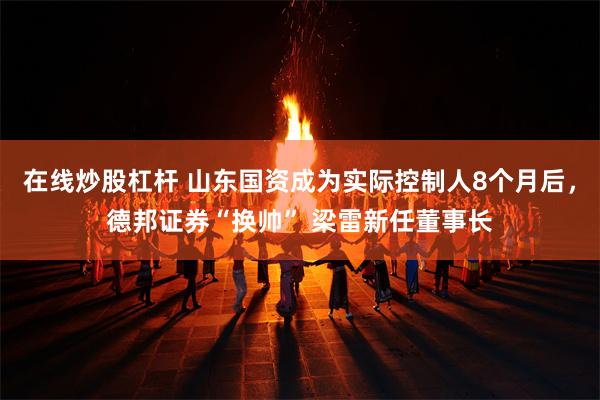在线炒股杠杆 山东国资成为实际控制人8个月后，德邦证券“换帅” 梁雷新任董事长