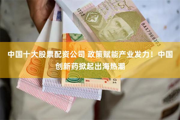 中国十大股票配资公司 政策赋能产业发力！中国创新药掀起出海热潮