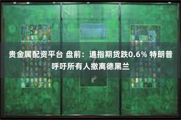 贵金属配资平台 盘前：道指期货跌0.6% 特朗普呼吁所有人撤离德黑兰