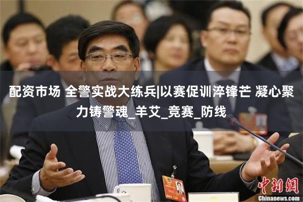 配资市场 全警实战大练兵|以赛促训淬锋芒 凝心聚力铸警魂_羊艾_竞赛_防线