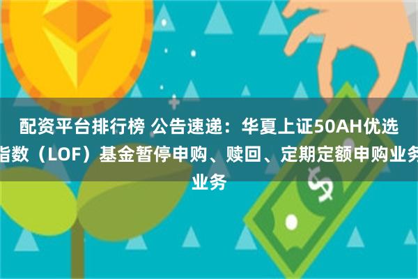 配资平台排行榜 公告速递：华夏上证50AH优选指数（LOF）基金暂停申购、赎回、定期定额申购业务