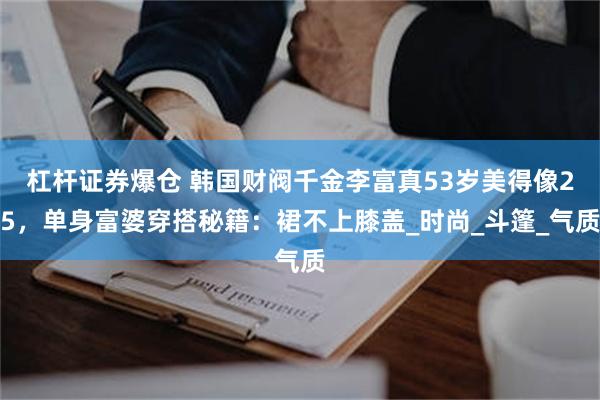杠杆证券爆仓 韩国财阀千金李富真53岁美得像25，单身富婆穿搭秘籍：裙不上膝盖_时尚_斗篷_气质
